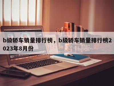 b级轿车销量排行榜，b级轿车销量排行榜2023年8月份