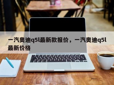 一汽奥迪q5l最新款报价，一汽奥迪q5l最新价格