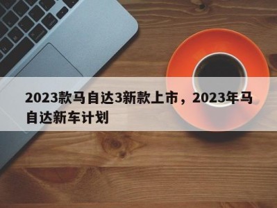 2023款马自达3新款上市，2023年马自达新车计划