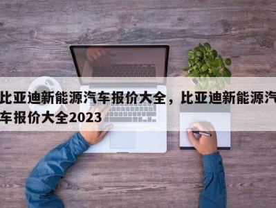 比亚迪新能源汽车报价大全，比亚迪新能源汽车报价大全2023