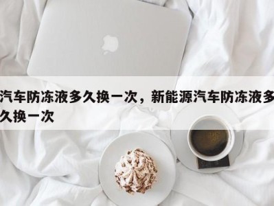 汽车防冻液多久换一次，新能源汽车防冻液多久换一次