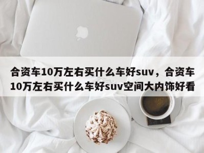 合资车10万左右买什么车好suv，合资车10万左右买什么车好suv空间大内饰好看