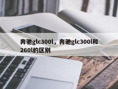 奔驰glc300l，奔驰glc300l和260l的区别