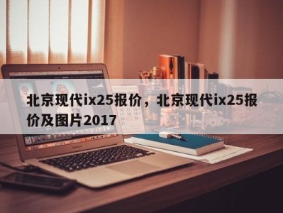 北京现代ix25报价，北京现代ix25报价及图片2017