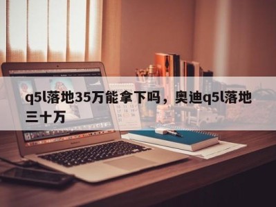 q5l落地35万能拿下吗，奥迪q5l落地三十万