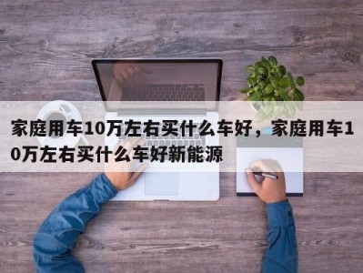 家庭用车10万左右买什么车好，家庭用车10万左右买什么车好新能源