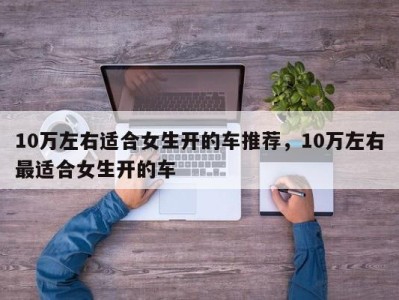 10万左右适合女生开的车推荐，10万左右最适合女生开的车