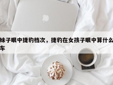 妹子眼中捷豹档次，捷豹在女孩子眼中算什么车