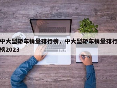 中大型轿车销量排行榜，中大型轿车销量排行榜2023