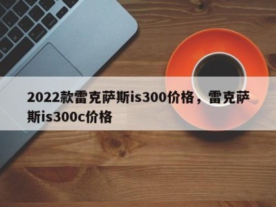 2022款雷克萨斯is300价格，雷克萨斯is300c价格