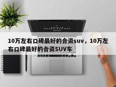 10万左右口碑最好的合资suv，10万左右口碑最好的合资SUV车