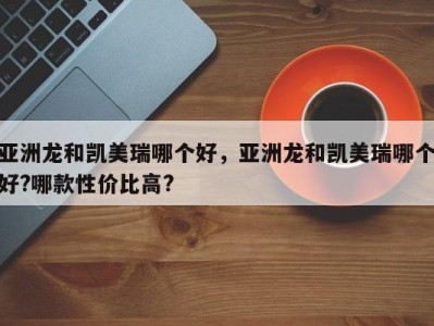 亚洲龙和凯美瑞哪个好，亚洲龙和凯美瑞哪个好?哪款性价比高?