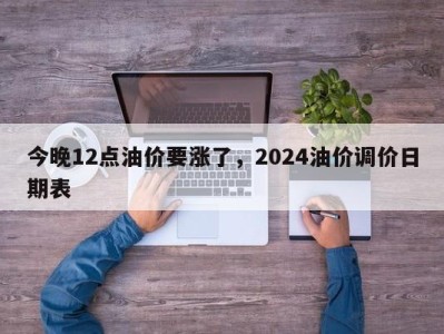 今晚12点油价要涨了，2024油价调价日期表