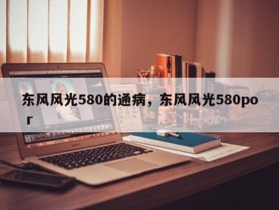 东风风光580的通病，东风风光580po r