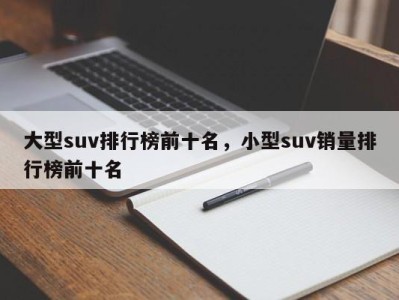 大型suv排行榜前十名，小型suv销量排行榜前十名