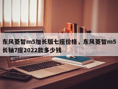 东风菱智m5加长版七座价格，东风菱智m5长轴7座2022款多少钱