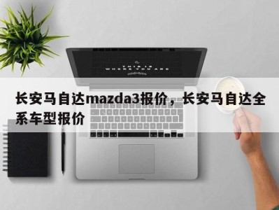 长安马自达mazda3报价，长安马自达全系车型报价