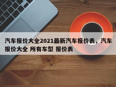 汽车报价大全2021最新汽车报价表，汽车报价大全 所有车型 报价表