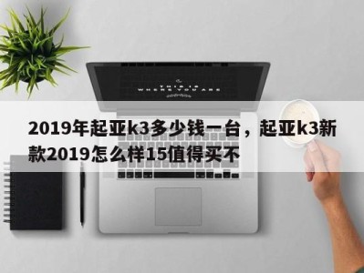 2019年起亚k3多少钱一台，起亚k3新款2019怎么样15值得买不