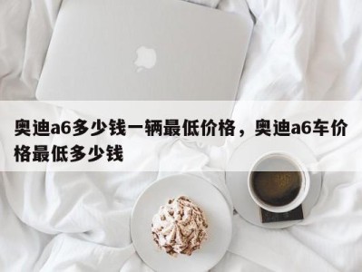 奥迪a6多少钱一辆最低价格，奥迪a6车价格最低多少钱