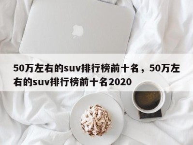 50万左右的suv排行榜前十名，50万左右的suv排行榜前十名2020