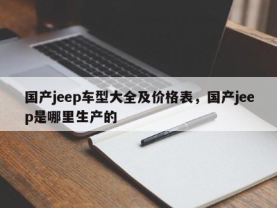 国产jeep车型大全及价格表，国产jeep是哪里生产的