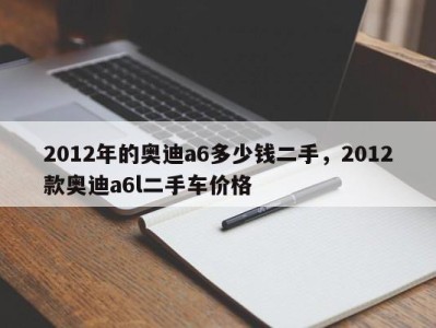 2012年的奥迪a6多少钱二手，2012款奥迪a6l二手车价格