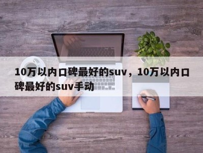 10万以内口碑最好的suv，10万以内口碑最好的suv手动