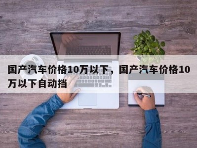 国产汽车价格10万以下，国产汽车价格10万以下自动挡