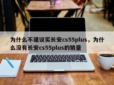 为什么不建议买长安cs55plus，为什么没有长安cs55plus的销量