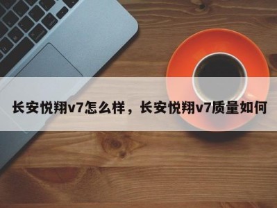 长安悦翔v7怎么样，长安悦翔v7质量如何