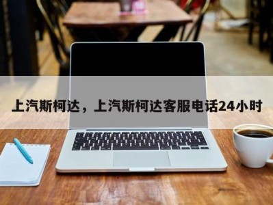 上汽斯柯达，上汽斯柯达客服电话24小时