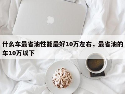 什么车最省油性能最好10万左右，最省油的车10万以下