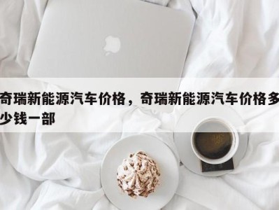 奇瑞新能源汽车价格，奇瑞新能源汽车价格多少钱一部