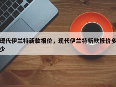 现代伊兰特新款报价，现代伊兰特新款报价多少