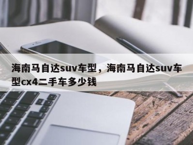 海南马自达suv车型，海南马自达suv车型cx4二手车多少钱