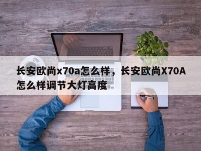 长安欧尚x70a怎么样，长安欧尚X70A怎么样调节大灯高度