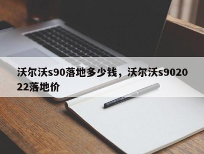 沃尔沃s90落地多少钱，沃尔沃s902022落地价