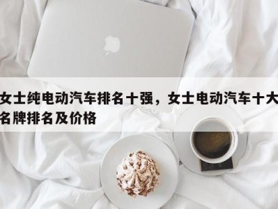 女士纯电动汽车排名十强，女士电动汽车十大名牌排名及价格