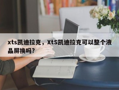 xts凯迪拉克，XtS凯迪拉克可以整个液晶屏换吗?