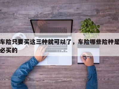 车险只要买这三种就可以了，车险哪些险种是必买的