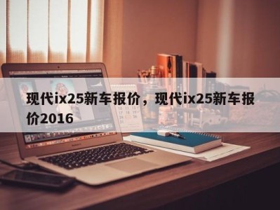 现代ix25新车报价，现代ix25新车报价2016