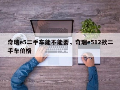 奇瑞e5二手车能不能要，奇瑞e512款二手车价格