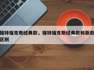 福特福克斯经典款，福特福克斯经典款和新款区别