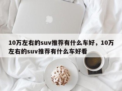 10万左右的suv推荐有什么车好，10万左右的suv推荐有什么车好看