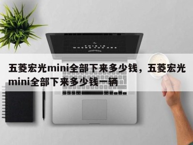 五菱宏光mini全部下来多少钱，五菱宏光mini全部下来多少钱一辆