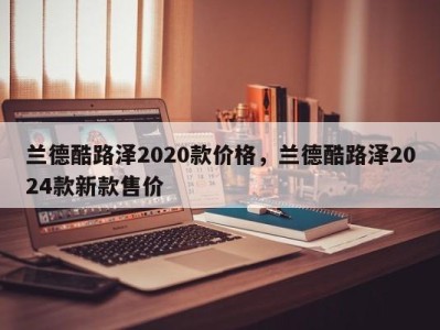 兰德酷路泽2020款价格，兰德酷路泽2024款新款售价