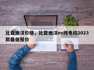 比亚迪汉价格，比亚迪汉ev纯电动2023款最低报价