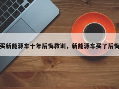 买新能源车十年后悔教训，新能源车买了后悔