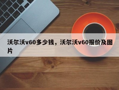 沃尔沃v60多少钱，沃尔沃v60报价及图片